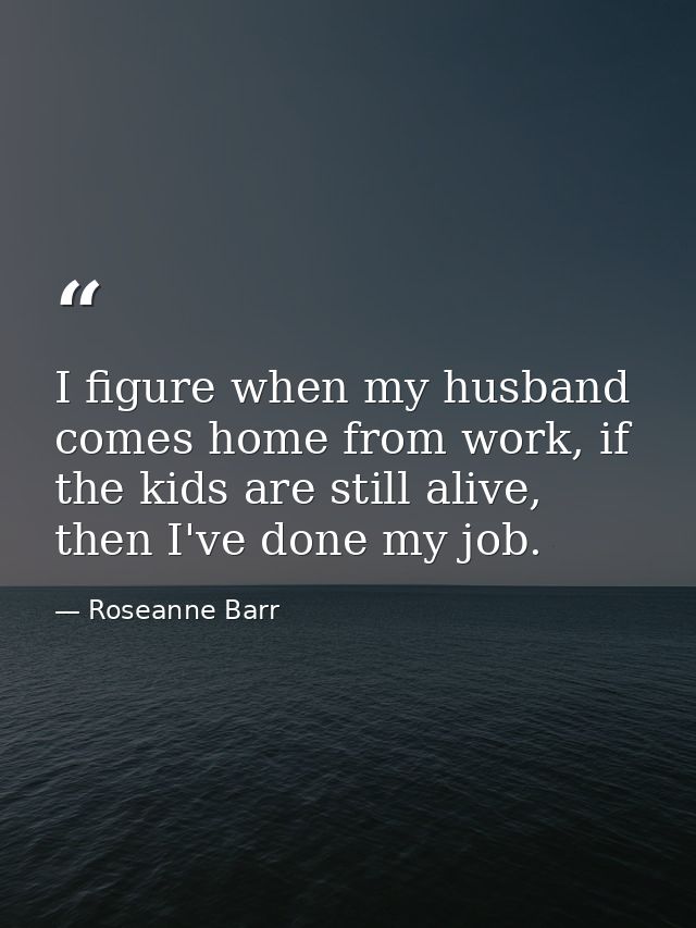 I figure when my husband comes home from work, if the kids are still alive, then I've done my job. — Roseanne Barr