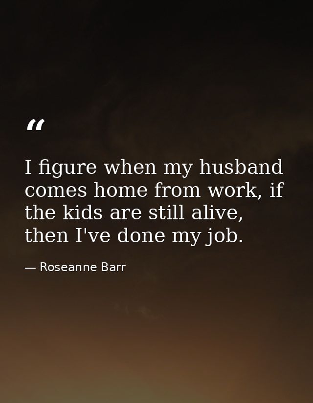 I figure when my husband comes home from work, if the kids are still alive, then I've done my job. — Roseanne Barr
