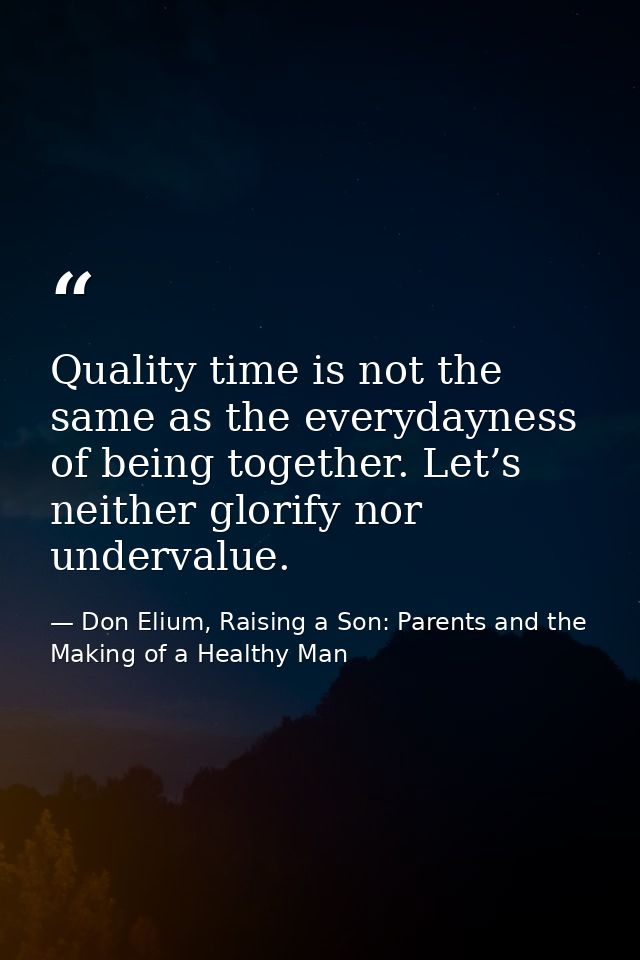 Quality time is not the same as the everydayness of being together. Let’s neither glorify nor undervalue. — Don Elium, Raising a Son: Parents and the Making of a Healthy Man