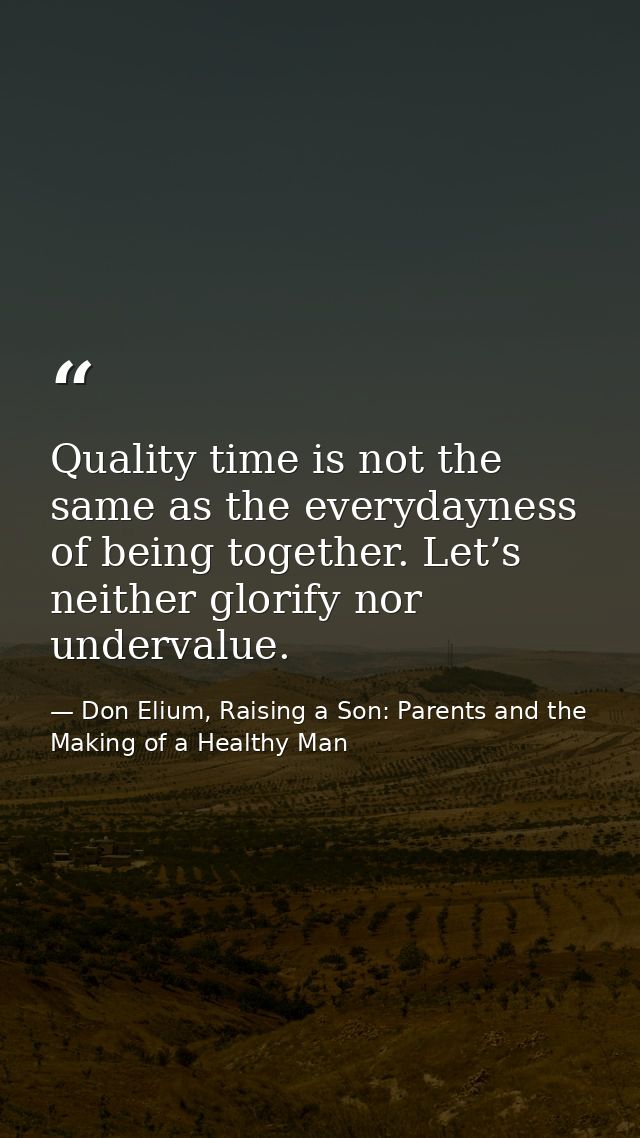 Quality time is not the same as the everydayness of being together. Let’s neither glorify nor undervalue. — Don Elium, Raising a Son: Parents and the Making of a Healthy Man