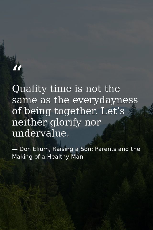 Quality time is not the same as the everydayness of being together. Let’s neither glorify nor undervalue. — Don Elium, Raising a Son: Parents and the Making of a Healthy Man