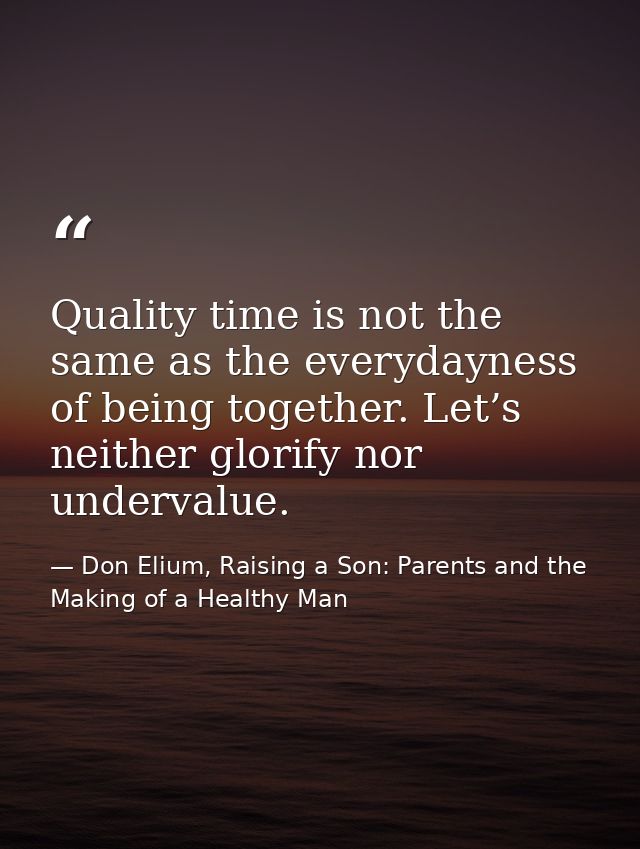 Quality time is not the same as the everydayness of being together. Let’s neither glorify nor undervalue. — Don Elium, Raising a Son: Parents and the Making of a Healthy Man