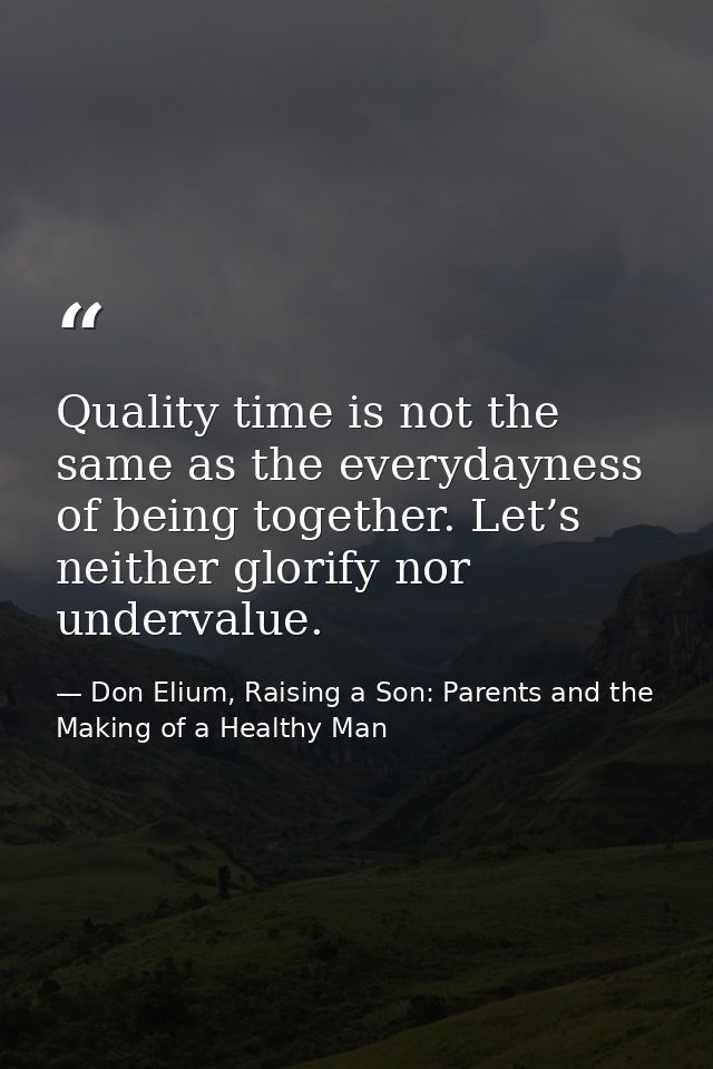 Quality time is not the same as the everydayness of being together. Let’s neither glorify nor undervalue. — Don Elium, Raising a Son: Parents and the Making of a Healthy Man