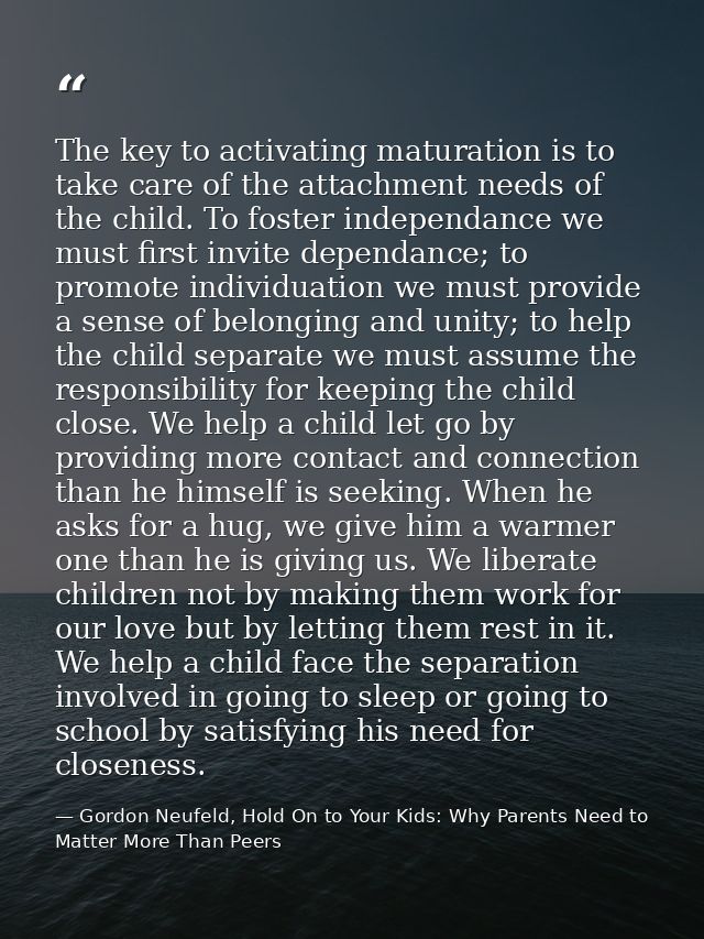 The key to activating maturation is to take care of the attachment needs of the child. To foster independance we must fi — Gordon Neufeld, Hold On to Your Kids: Why Parents Need to Matter More Than Peers