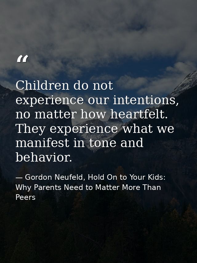 Children do not experience our intentions, no matter how heartfelt. They experience what we manifest in tone and behavio — Gordon Neufeld, Hold On to Your Kids: Why Parents Need to Matter More Than Peers