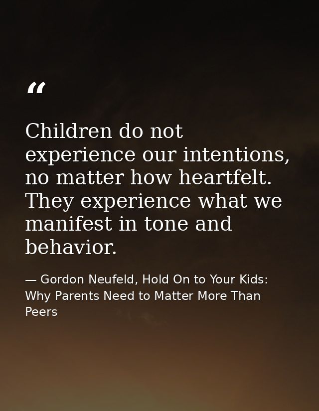 Children do not experience our intentions, no matter how heartfelt. They experience what we manifest in tone and behavio — Gordon Neufeld, Hold On to Your Kids: Why Parents Need to Matter More Than Peers