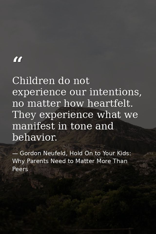 Children do not experience our intentions, no matter how heartfelt. They experience what we manifest in tone and behavio — Gordon Neufeld, Hold On to Your Kids: Why Parents Need to Matter More Than Peers