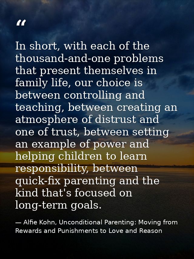 In short, with each of the thousand-and-one problems that present themselves in family life, our choice is between contr — Alfie Kohn, Unconditional Parenting: Moving from Rewards and Punishments to Love and Reason