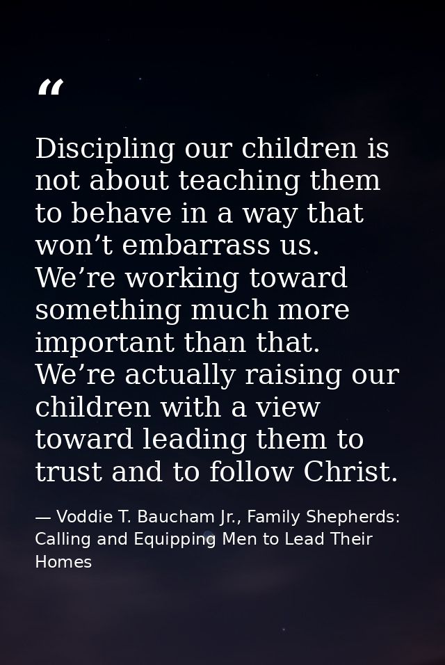 Discipling our children is not about teaching them to behave in a way that won’t embarrass us. We’re working toward some — Voddie T. Baucham Jr., Family Shepherds: Calling and Equipping Men to Lead Their Homes