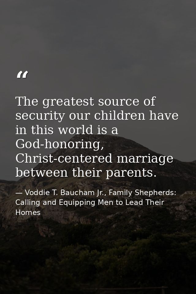 The greatest source of security our children have in this world is a God-honoring, Christ-centered marriage between thei — Voddie T. Baucham Jr., Family Shepherds: Calling and Equipping Men to Lead Their Homes