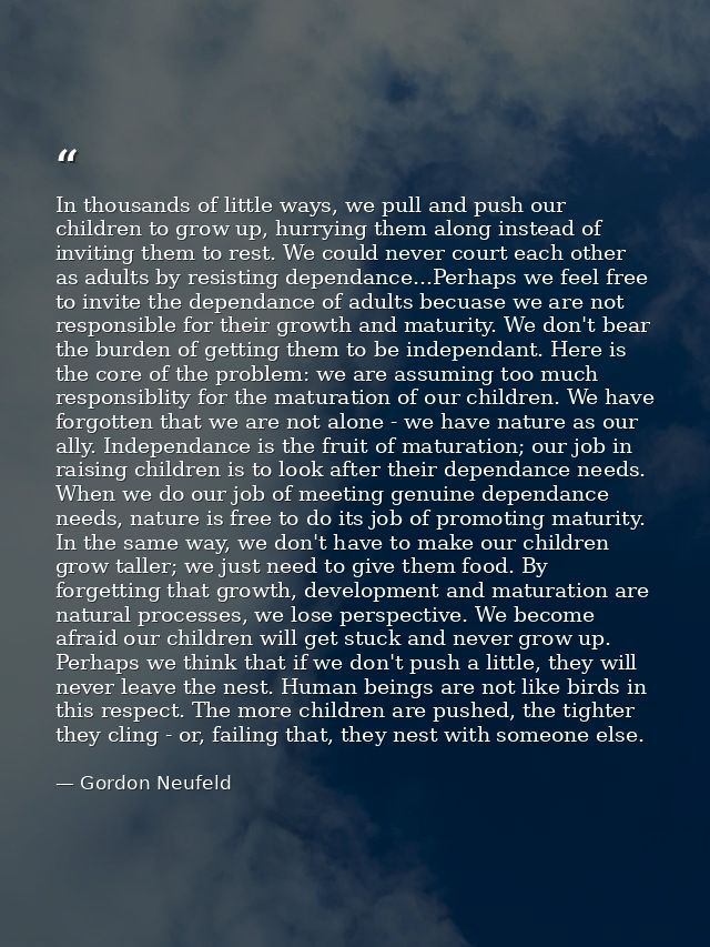 In thousands of little ways, we pull and push our children to grow up, hurrying them along instead of inviting them to r — Gordon Neufeld