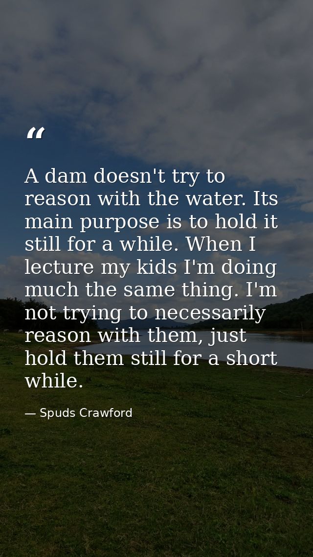 A dam doesn't try to reason with the water. Its main purpose is to hold it still for a while. When I lecture my kids I'm — Spuds Crawford