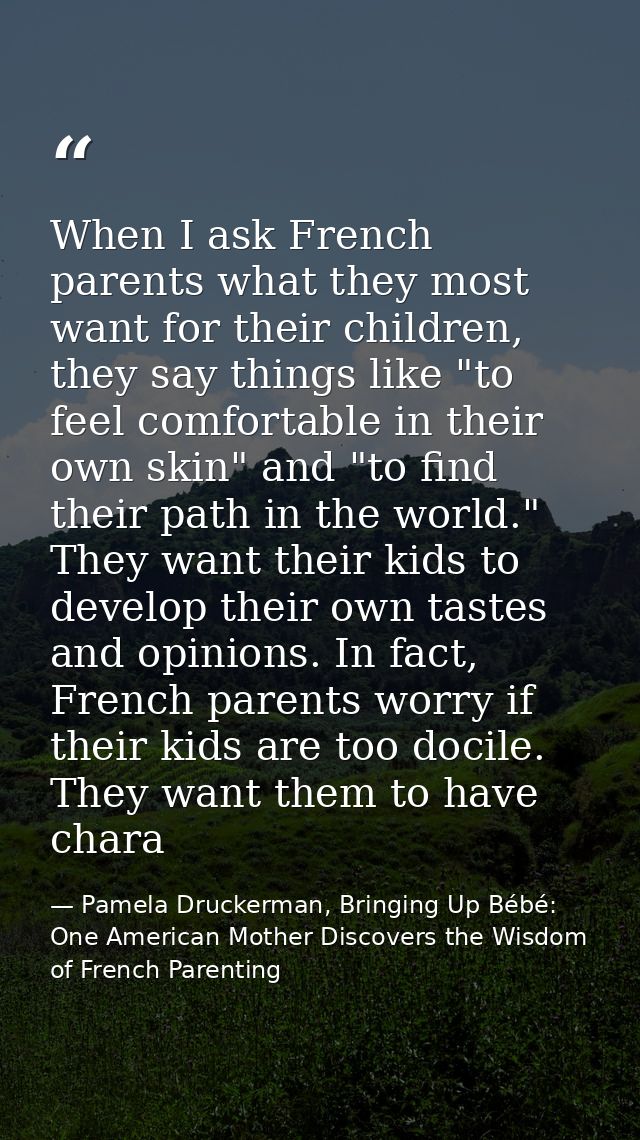 When I ask French parents what they most want for their children, they say things like "to feel comfortable in their own — Pamela Druckerman, Bringing Up Bébé: One American Mother Discovers the Wisdom of French Parenting