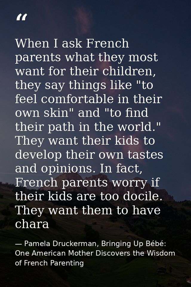 When I ask French parents what they most want for their children, they say things like "to feel comfortable in their own — Pamela Druckerman, Bringing Up Bébé: One American Mother Discovers the Wisdom of French Parenting
