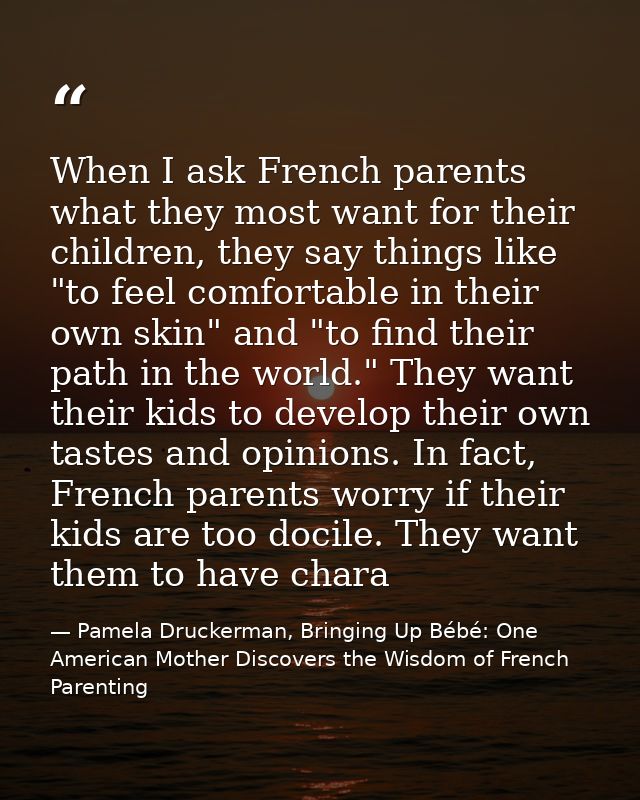 When I ask French parents what they most want for their children, they say things like "to feel comfortable in their own — Pamela Druckerman, Bringing Up Bébé: One American Mother Discovers the Wisdom of French Parenting