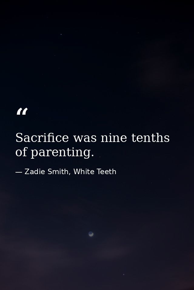 Sacrifice was nine tenths of parenting. — Zadie Smith, White Teeth
