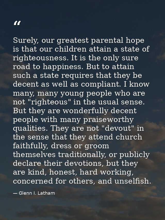 Surely, our greatest parental hope is that our children attain a state of righteousness. It is the only sure road to hap — Glenn I. Latham