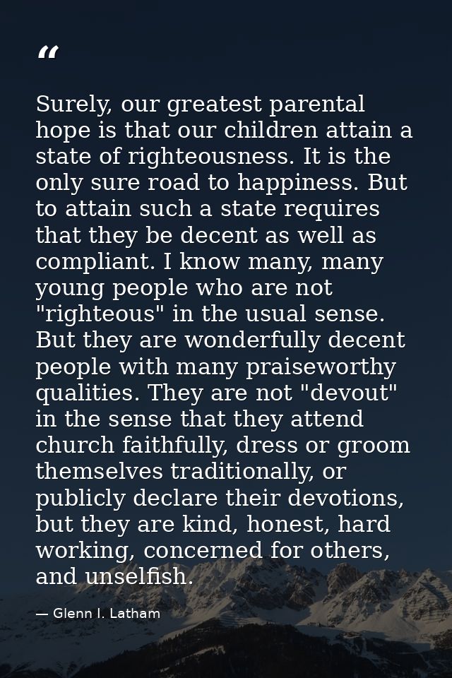 Surely, our greatest parental hope is that our children attain a state of righteousness. It is the only sure road to hap — Glenn I. Latham