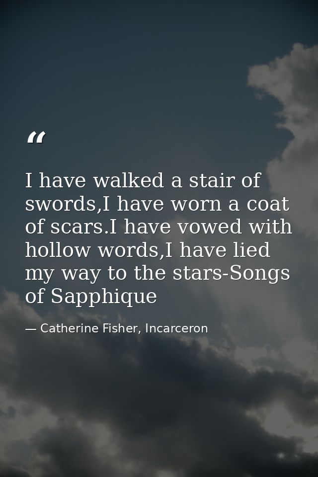 I have walked a stair of swords,I have worn a coat of scars.I have vowed with hollow words,I have lied my way to the sta — Catherine Fisher, Incarceron