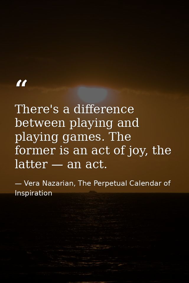 There's a difference between playing and playing games. The former is an act of joy, the latter — an act. — Vera Nazarian, The Perpetual Calendar of Inspiration