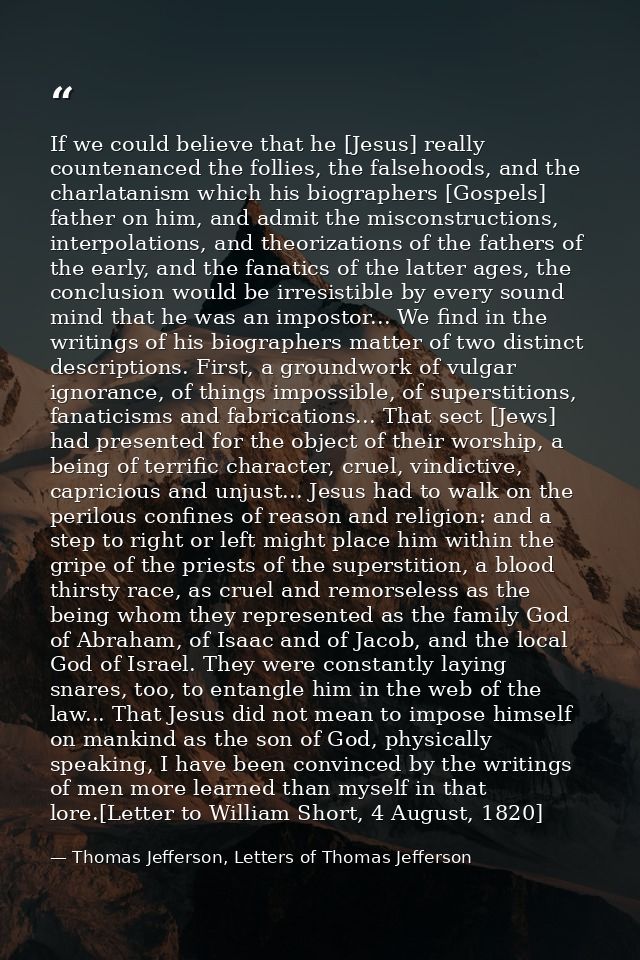 If we could believe that he [Jesus] really countenanced the follies, the falsehoods, and the charlatanism which his biog — Thomas Jefferson, Letters of Thomas Jefferson