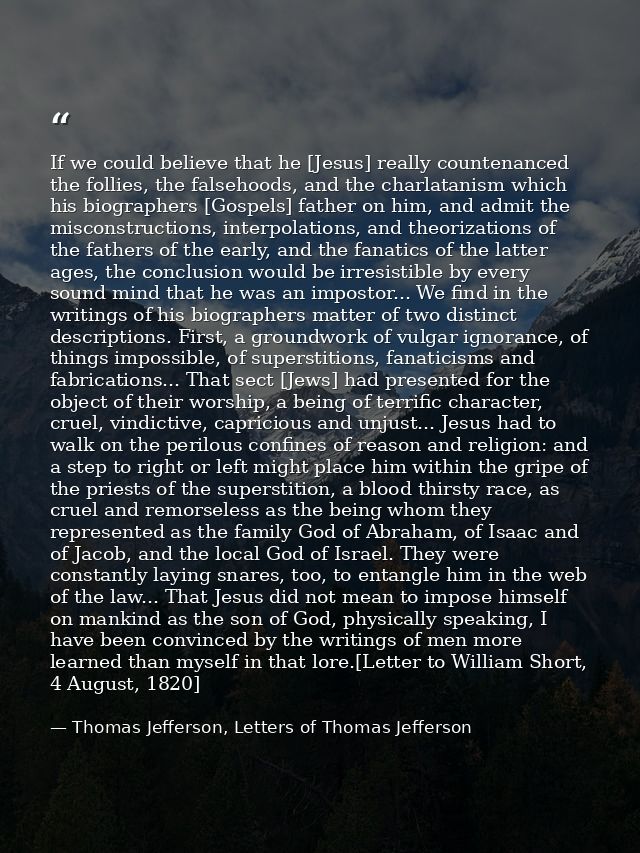 If we could believe that he [Jesus] really countenanced the follies, the falsehoods, and the charlatanism which his biog — Thomas Jefferson, Letters of Thomas Jefferson