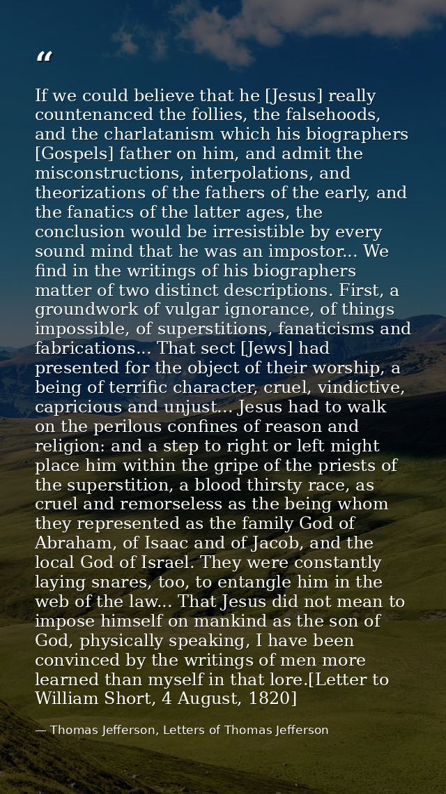 If we could believe that he [Jesus] really countenanced the follies, the falsehoods, and the charlatanism which his biog — Thomas Jefferson, Letters of Thomas Jefferson