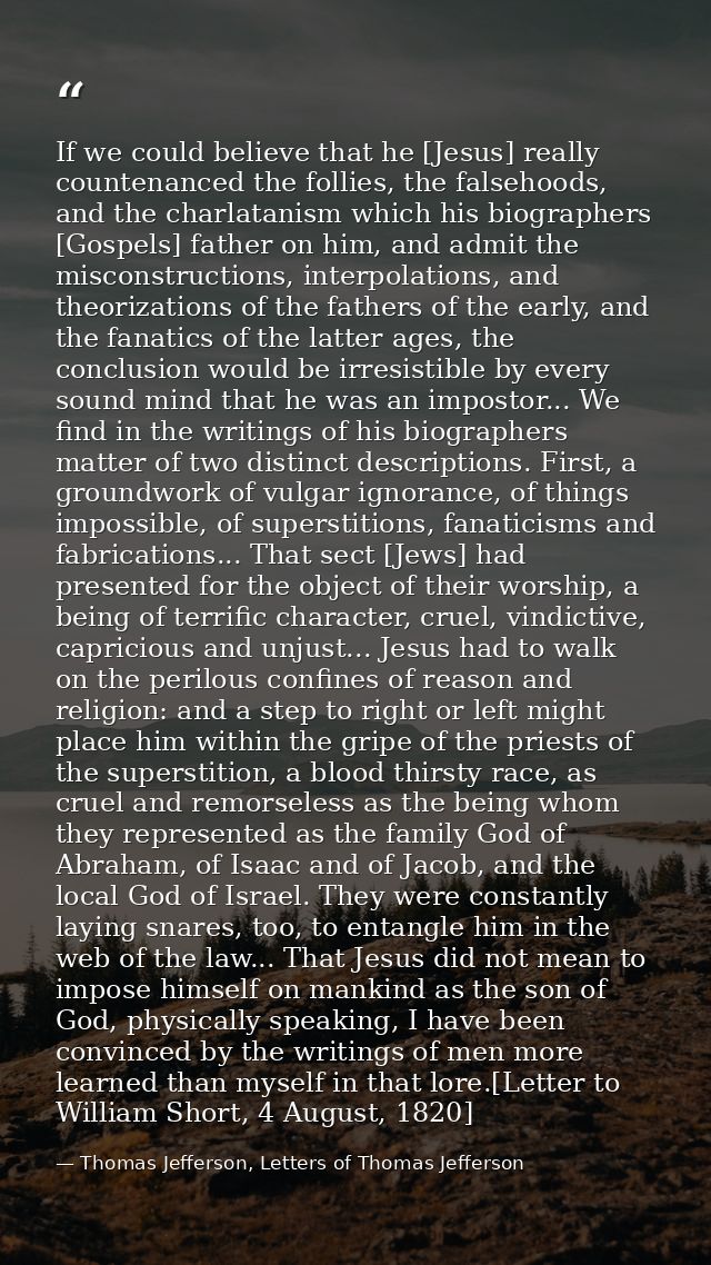 If we could believe that he [Jesus] really countenanced the follies, the falsehoods, and the charlatanism which his biog — Thomas Jefferson, Letters of Thomas Jefferson