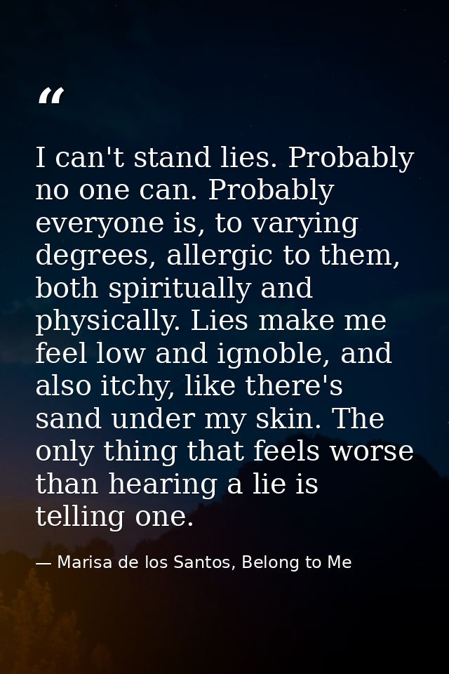 I can't stand lies. Probably no one can. Probably everyone is, to varying degrees, allergic to them, both spiritually an — Marisa de los Santos, Belong to Me