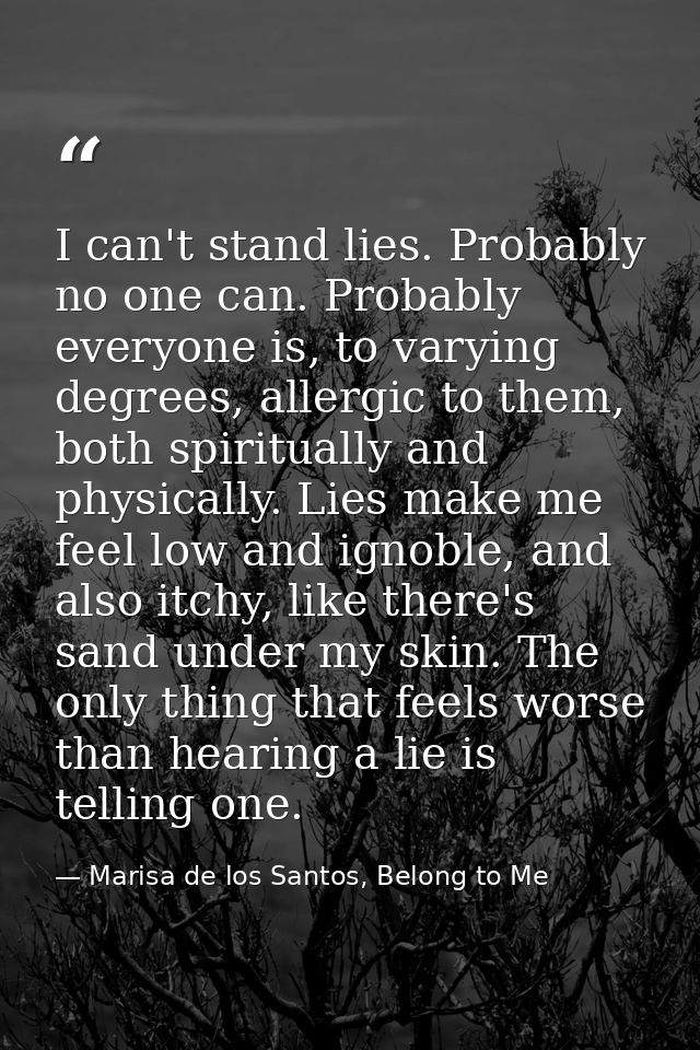 I can't stand lies. Probably no one can. Probably everyone is, to varying degrees, allergic to them, both spiritually an — Marisa de los Santos, Belong to Me