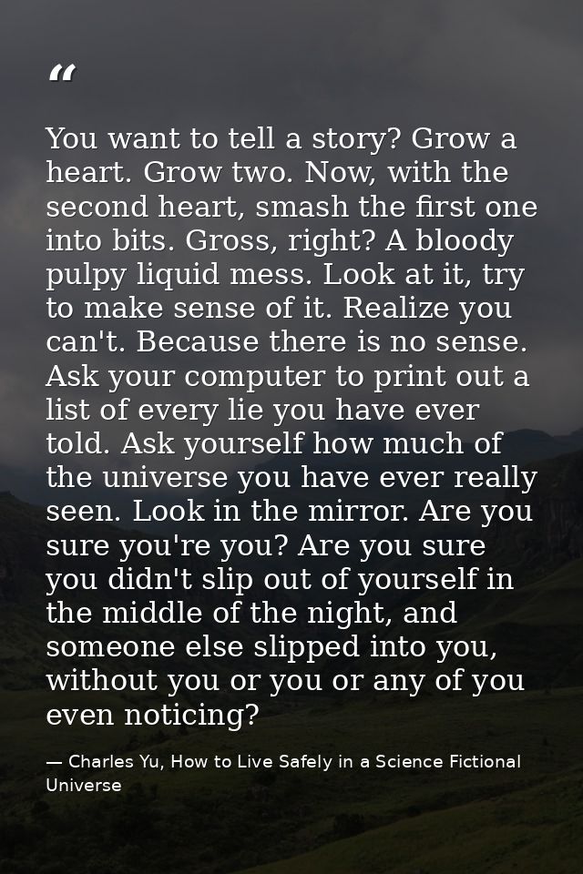 You want to tell a story? Grow a heart. Grow two. Now, with the second heart, smash the first one into bits. Gross, righ — Charles Yu, How to Live Safely in a Science Fictional Universe