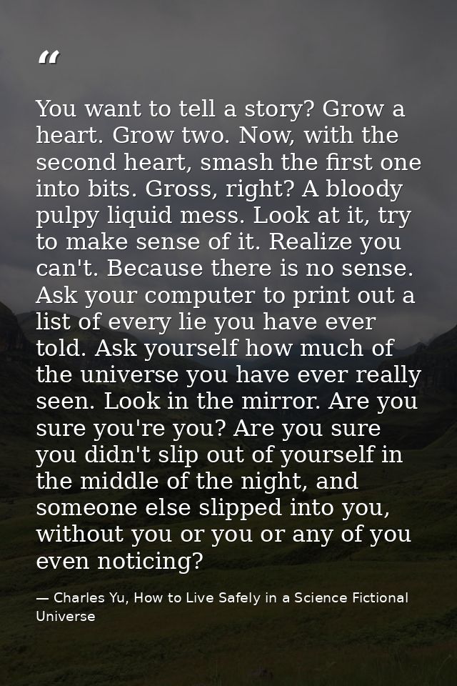 You want to tell a story? Grow a heart. Grow two. Now, with the second heart, smash the first one into bits. Gross, righ — Charles Yu, How to Live Safely in a Science Fictional Universe