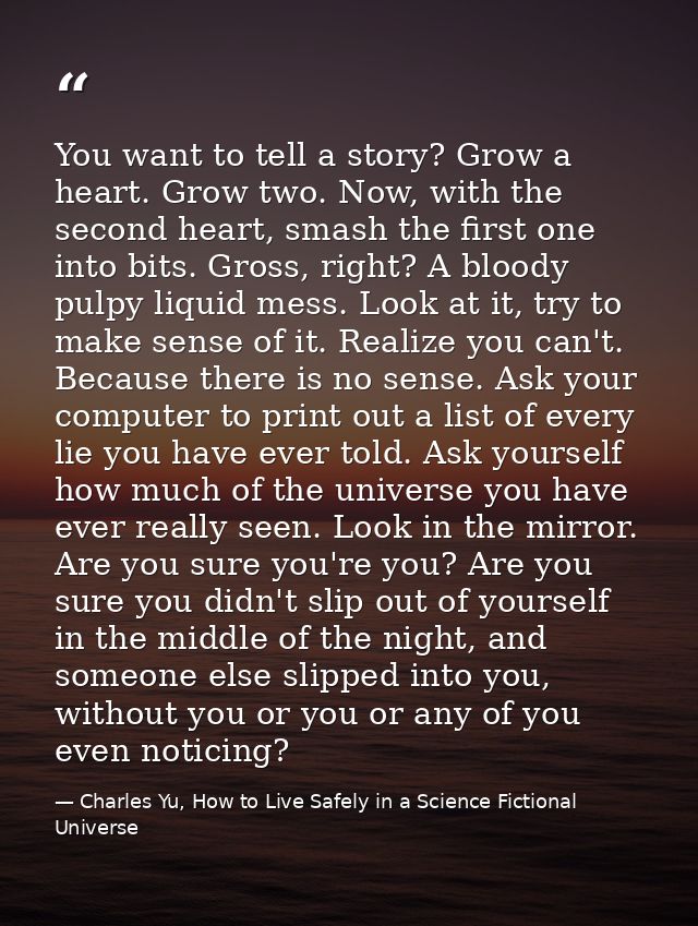 You want to tell a story? Grow a heart. Grow two. Now, with the second heart, smash the first one into bits. Gross, righ — Charles Yu, How to Live Safely in a Science Fictional Universe