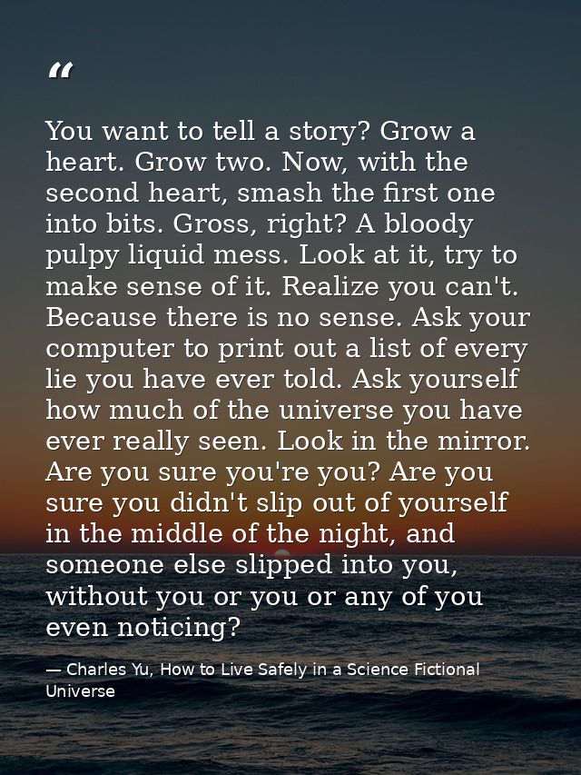 You want to tell a story? Grow a heart. Grow two. Now, with the second heart, smash the first one into bits. Gross, righ — Charles Yu, How to Live Safely in a Science Fictional Universe