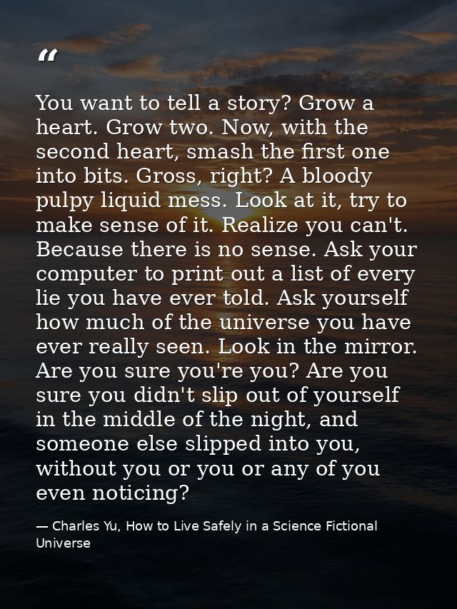 You want to tell a story? Grow a heart. Grow two. Now, with the second heart, smash the first one into bits. Gross, righ — Charles Yu, How to Live Safely in a Science Fictional Universe