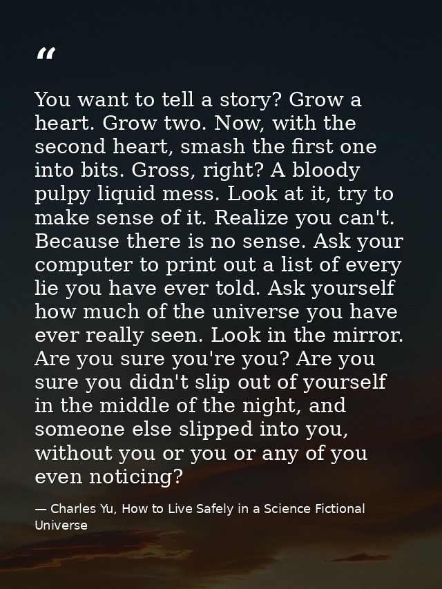 You want to tell a story? Grow a heart. Grow two. Now, with the second heart, smash the first one into bits. Gross, righ — Charles Yu, How to Live Safely in a Science Fictional Universe