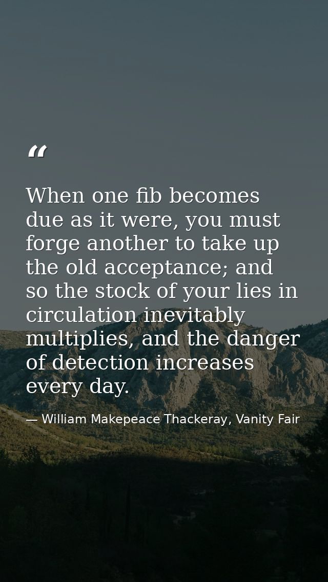 When one fib becomes due as it were, you must forge another to take up the old acceptance; and so the stock of your lies — William Makepeace Thackeray, Vanity Fair