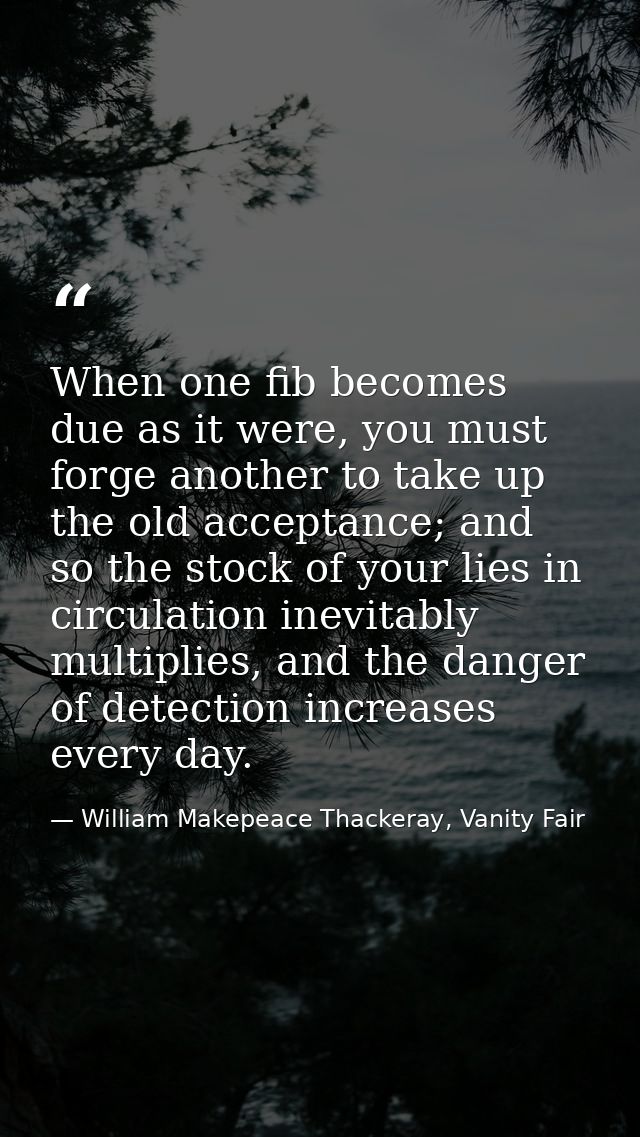 When one fib becomes due as it were, you must forge another to take up the old acceptance; and so the stock of your lies — William Makepeace Thackeray, Vanity Fair