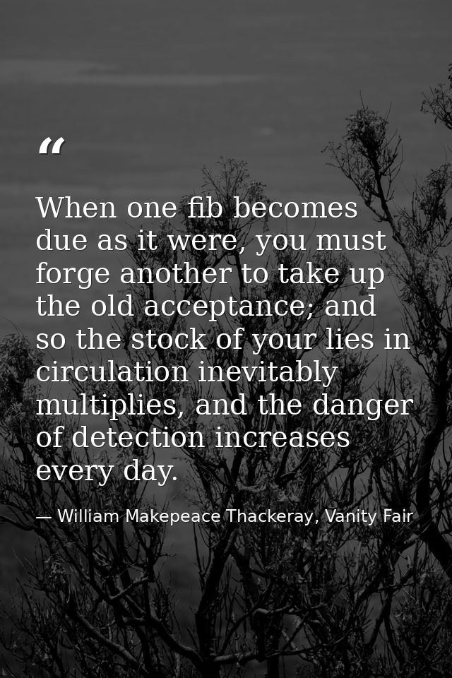 When one fib becomes due as it were, you must forge another to take up the old acceptance; and so the stock of your lies — William Makepeace Thackeray, Vanity Fair