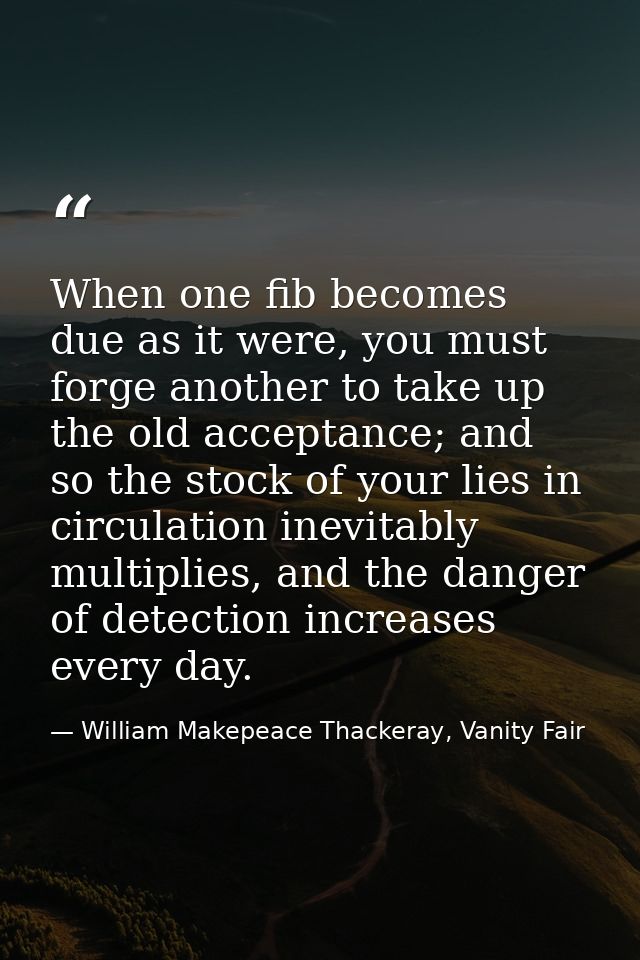 When one fib becomes due as it were, you must forge another to take up the old acceptance; and so the stock of your lies — William Makepeace Thackeray, Vanity Fair