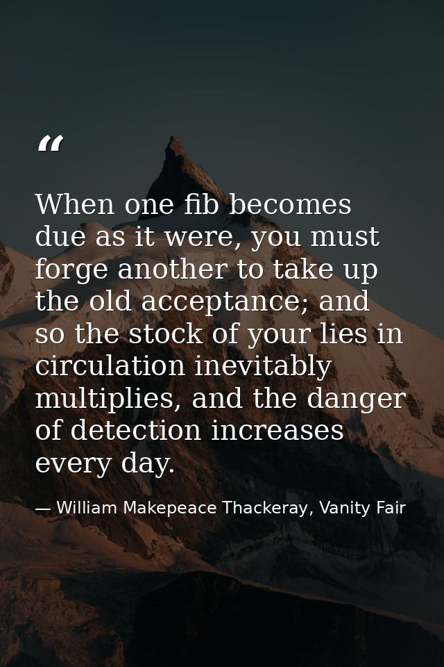 When one fib becomes due as it were, you must forge another to take up the old acceptance; and so the stock of your lies — William Makepeace Thackeray, Vanity Fair