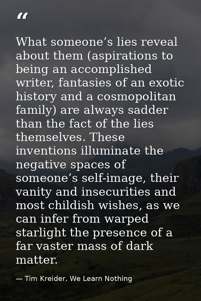 What someone’s lies reveal about them (aspirations to being an accomplished writer, fantasies of an exotic history and a — Tim Kreider, We Learn Nothing