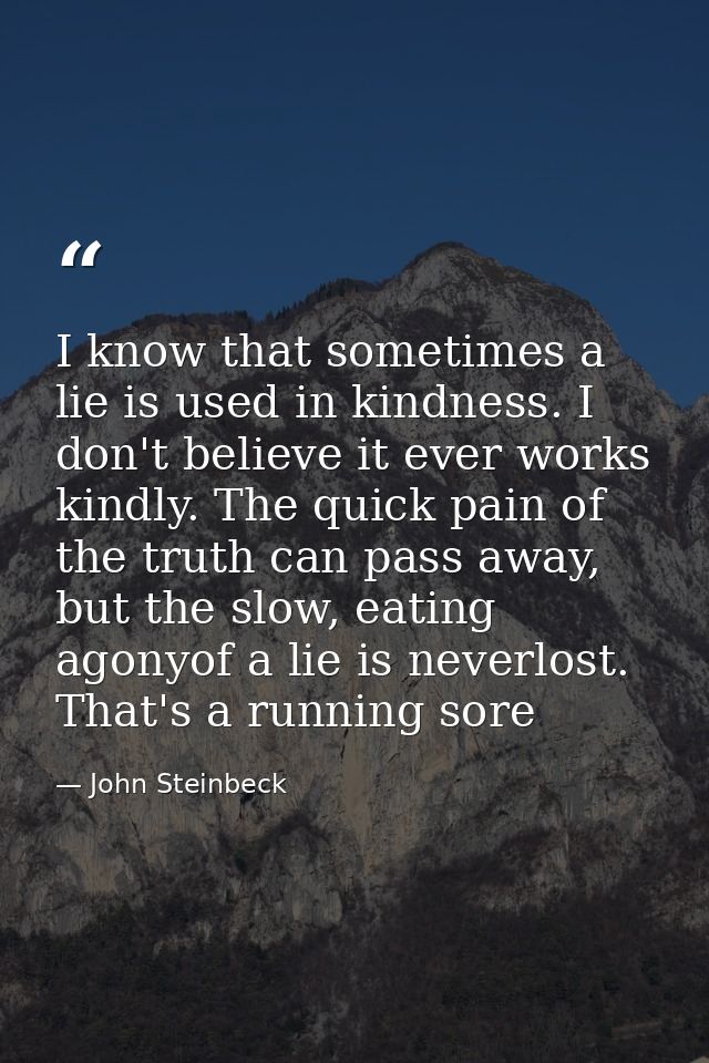 I know that sometimes a lie is used in kindness. I don't believe it ever works kindly. The quick pain of the truth can p — John Steinbeck