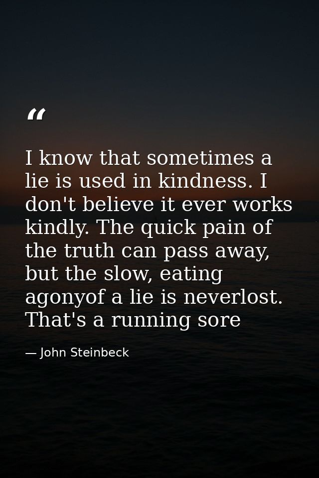 I know that sometimes a lie is used in kindness. I don't believe it ever works kindly. The quick pain of the truth can p — John Steinbeck