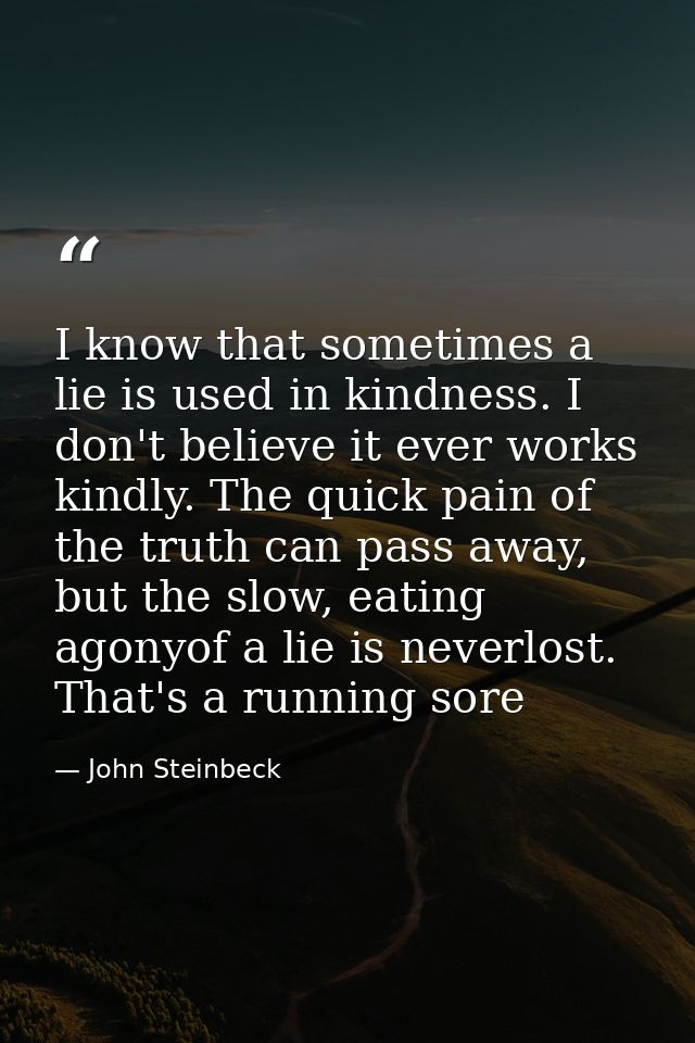 I know that sometimes a lie is used in kindness. I don't believe it ever works kindly. The quick pain of the truth can p — John Steinbeck