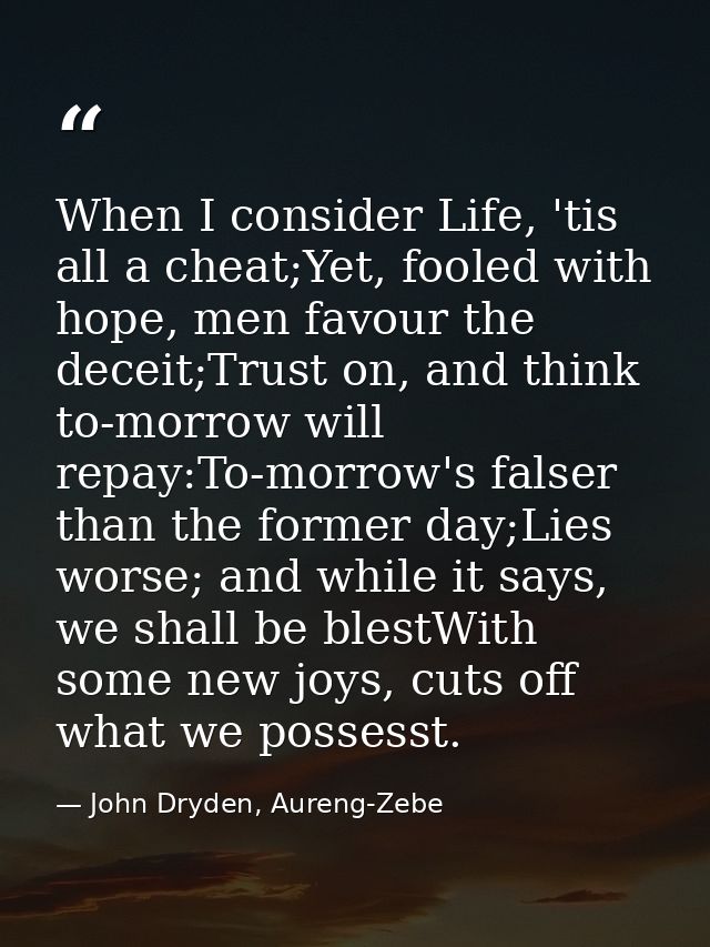 When I consider Life, 'tis all a cheat;Yet, fooled with hope, men favour the deceit;Trust on, and think to-morrow will r — John Dryden, Aureng-Zebe