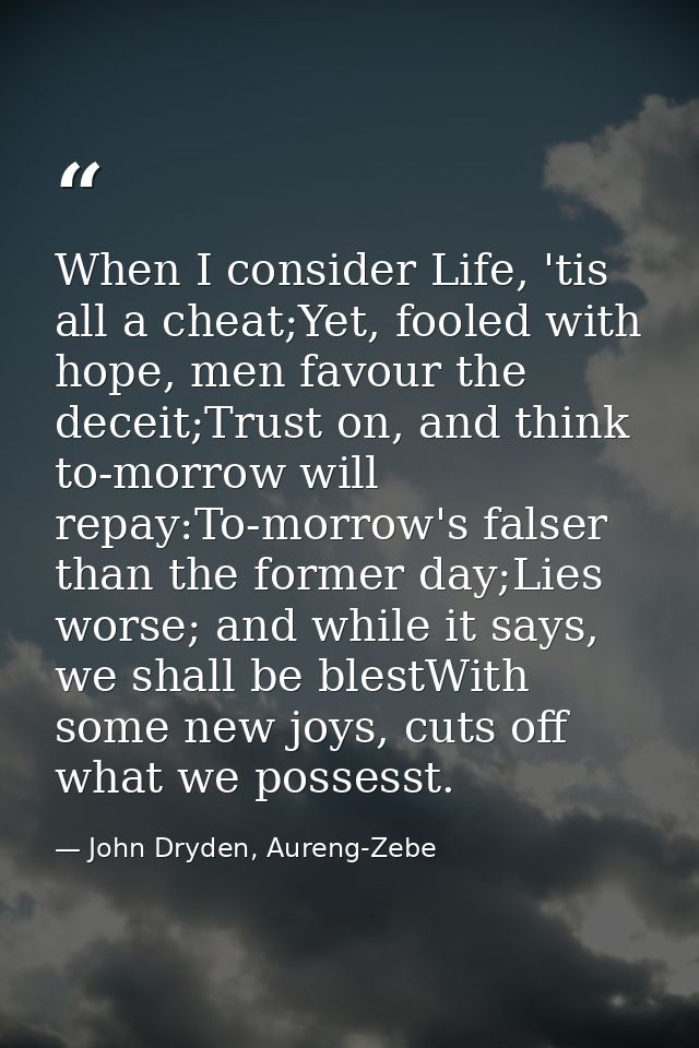 When I consider Life, 'tis all a cheat;Yet, fooled with hope, men favour the deceit;Trust on, and think to-morrow will r — John Dryden, Aureng-Zebe