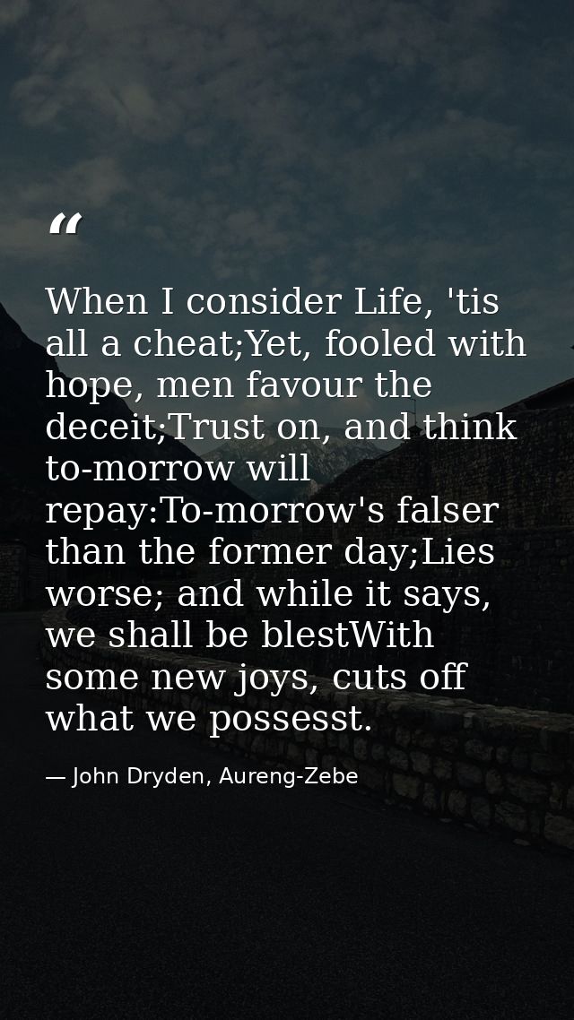 When I consider Life, 'tis all a cheat;Yet, fooled with hope, men favour the deceit;Trust on, and think to-morrow will r — John Dryden, Aureng-Zebe