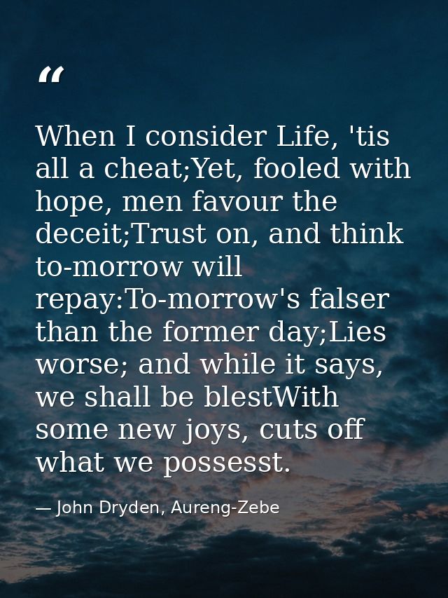 When I consider Life, 'tis all a cheat;Yet, fooled with hope, men favour the deceit;Trust on, and think to-morrow will r — John Dryden, Aureng-Zebe