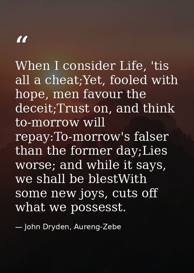 When I consider Life, 'tis all a cheat;Yet, fooled with hope, men favour the deceit;Trust on, and think to-morrow will r — John Dryden, Aureng-Zebe